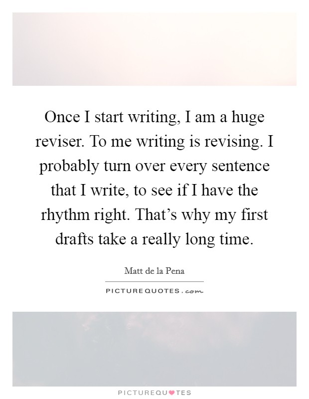 Once I start writing, I am a huge reviser. To me writing is revising. I probably turn over every sentence that I write, to see if I have the rhythm right. That's why my first drafts take a really long time. Picture Quote #1