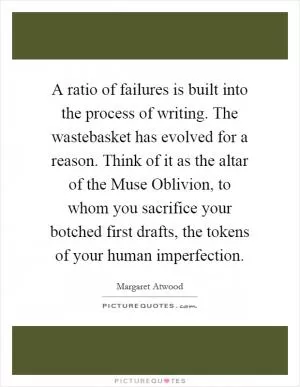 A ratio of failures is built into the process of writing. The wastebasket has evolved for a reason. Think of it as the altar of the Muse Oblivion, to whom you sacrifice your botched first drafts, the tokens of your human imperfection Picture Quote #1