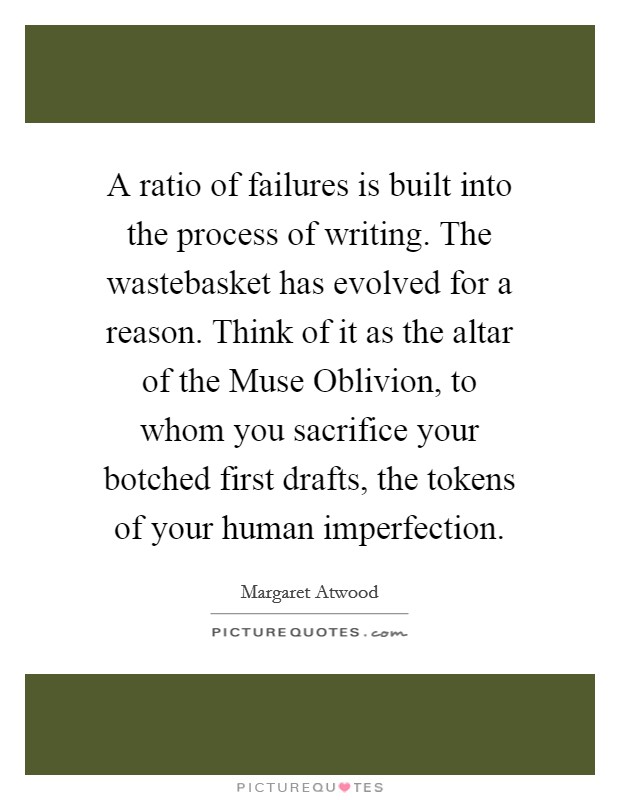 A ratio of failures is built into the process of writing. The wastebasket has evolved for a reason. Think of it as the altar of the Muse Oblivion, to whom you sacrifice your botched first drafts, the tokens of your human imperfection. Picture Quote #1