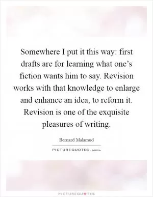 Somewhere I put it this way: first drafts are for learning what one’s fiction wants him to say. Revision works with that knowledge to enlarge and enhance an idea, to reform it. Revision is one of the exquisite pleasures of writing Picture Quote #1