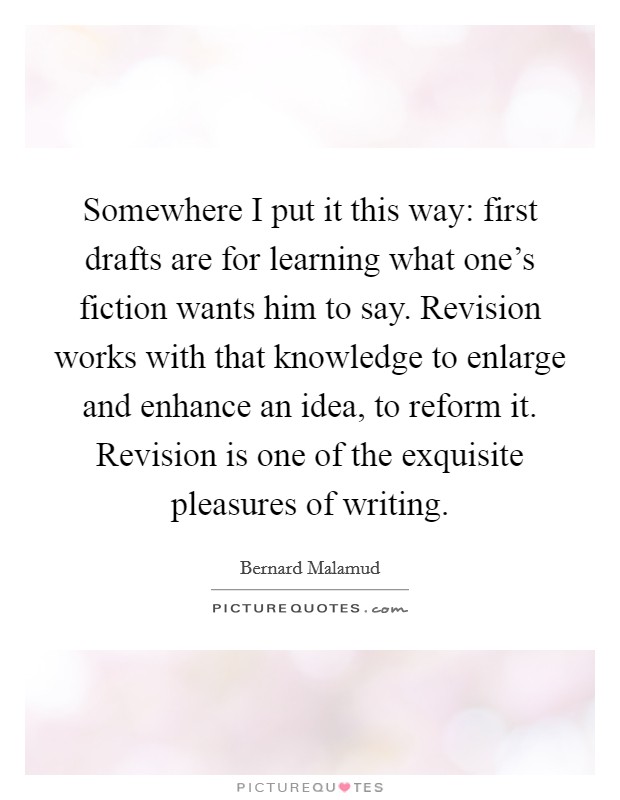 Somewhere I put it this way: first drafts are for learning what one's fiction wants him to say. Revision works with that knowledge to enlarge and enhance an idea, to reform it. Revision is one of the exquisite pleasures of writing. Picture Quote #1