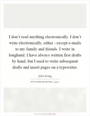 I don’t read anything electronically. I don’t write electronically, either - except e-mails to my family and friends. I write in longhand. I have always written first drafts by hand, but I used to write subsequent drafts and insert pages on a typewriter Picture Quote #1