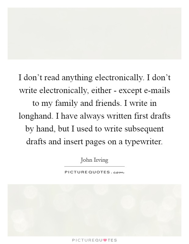 I don't read anything electronically. I don't write electronically, either - except e-mails to my family and friends. I write in longhand. I have always written first drafts by hand, but I used to write subsequent drafts and insert pages on a typewriter. Picture Quote #1