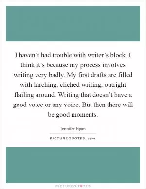 I haven’t had trouble with writer’s block. I think it’s because my process involves writing very badly. My first drafts are filled with lurching, cliched writing, outright flailing around. Writing that doesn’t have a good voice or any voice. But then there will be good moments Picture Quote #1