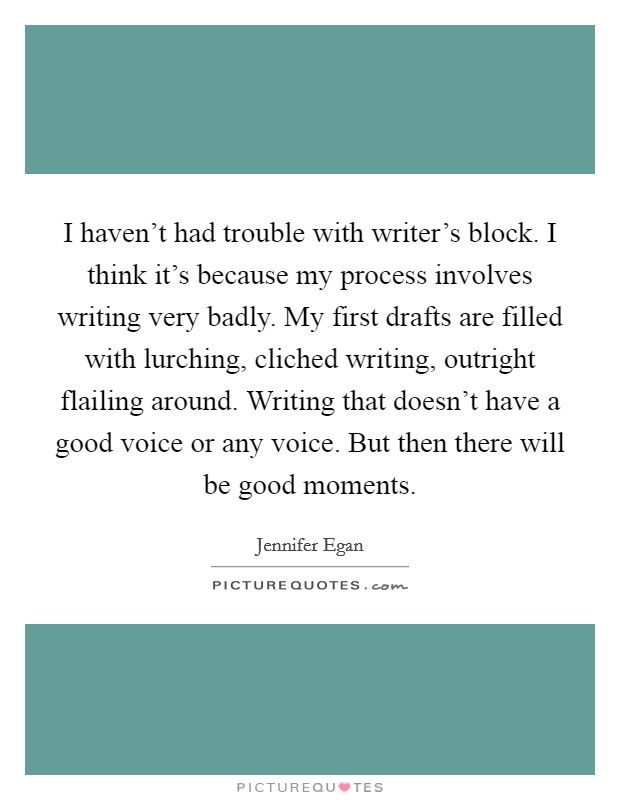 I haven't had trouble with writer's block. I think it's because my process involves writing very badly. My first drafts are filled with lurching, cliched writing, outright flailing around. Writing that doesn't have a good voice or any voice. But then there will be good moments. Picture Quote #1