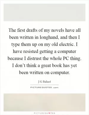 The first drafts of my novels have all been written in longhand, and then I type them up on my old electric. I have resisted getting a computer because I distrust the whole PC thing. I don’t think a great book has yet been written on computer Picture Quote #1