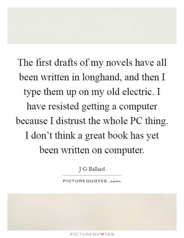 The first drafts of my novels have all been written in longhand, and then I type them up on my old electric. I have resisted getting a computer because I distrust the whole PC thing. I don't think a great book has yet been written on computer. Picture Quote #1