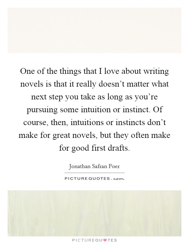 One of the things that I love about writing novels is that it really doesn't matter what next step you take as long as you're pursuing some intuition or instinct. Of course, then, intuitions or instincts don't make for great novels, but they often make for good first drafts. Picture Quote #1