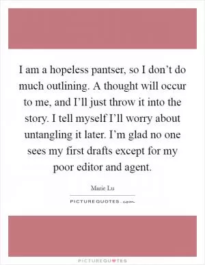 I am a hopeless pantser, so I don’t do much outlining. A thought will occur to me, and I’ll just throw it into the story. I tell myself I’ll worry about untangling it later. I’m glad no one sees my first drafts except for my poor editor and agent Picture Quote #1