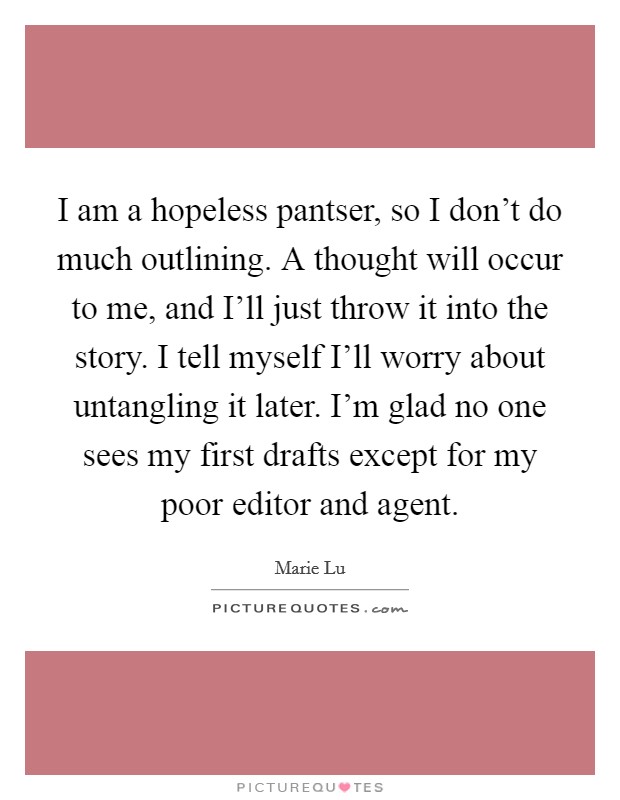 I am a hopeless pantser, so I don't do much outlining. A thought will occur to me, and I'll just throw it into the story. I tell myself I'll worry about untangling it later. I'm glad no one sees my first drafts except for my poor editor and agent. Picture Quote #1