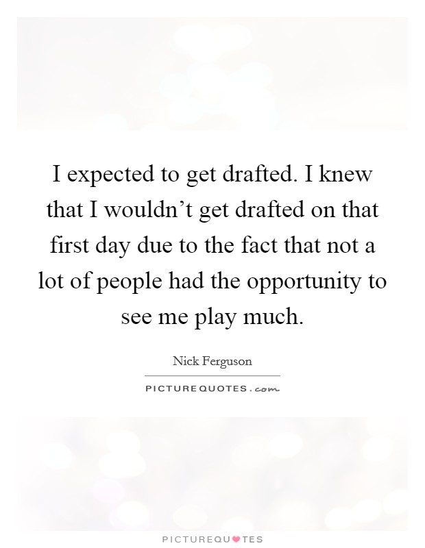 I expected to get drafted. I knew that I wouldn't get drafted on that first day due to the fact that not a lot of people had the opportunity to see me play much. Picture Quote #1
