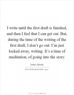 I write until the first draft is finished, and then I feel that I can get out. But, during the time of the writing of the first draft, I don’t go out. I’m just locked away, writing. It’s a time of meditation, of going into the story Picture Quote #1