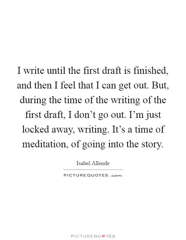 I write until the first draft is finished, and then I feel that I can get out. But, during the time of the writing of the first draft, I don't go out. I'm just locked away, writing. It's a time of meditation, of going into the story. Picture Quote #1