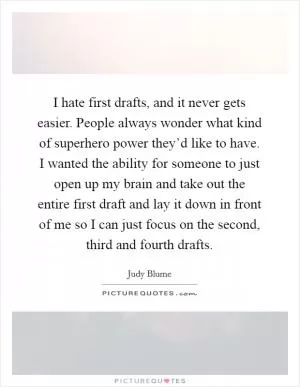 I hate first drafts, and it never gets easier. People always wonder what kind of superhero power they’d like to have. I wanted the ability for someone to just open up my brain and take out the entire first draft and lay it down in front of me so I can just focus on the second, third and fourth drafts Picture Quote #1