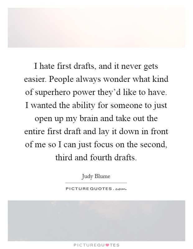 I hate first drafts, and it never gets easier. People always wonder what kind of superhero power they'd like to have. I wanted the ability for someone to just open up my brain and take out the entire first draft and lay it down in front of me so I can just focus on the second, third and fourth drafts. Picture Quote #1
