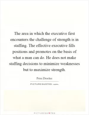 The area in which the executive first encounters the challenge of strength is in staffing. The effective executive fills positions and promotes on the basis of what a man can do. He does not make staffing decisions to minimize weaknesses but to maximize strength Picture Quote #1