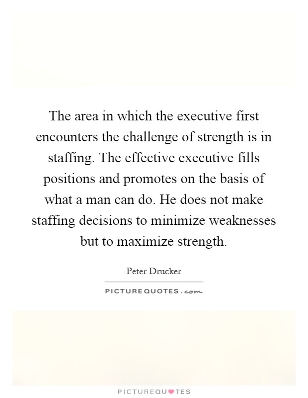 The area in which the executive first encounters the challenge of strength is in staffing. The effective executive fills positions and promotes on the basis of what a man can do. He does not make staffing decisions to minimize weaknesses but to maximize strength. Picture Quote #1