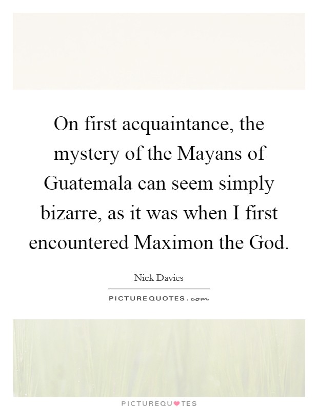 On first acquaintance, the mystery of the Mayans of Guatemala can seem simply bizarre, as it was when I first encountered Maximon the God. Picture Quote #1