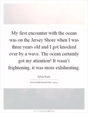 My first encounter with the ocean was on the Jersey Shore when I was three years old and I got knocked over by a wave. The ocean certainly got my attention! It wasn’t frightening, it was more exhilarating Picture Quote #1