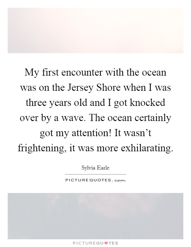 My first encounter with the ocean was on the Jersey Shore when I was three years old and I got knocked over by a wave. The ocean certainly got my attention! It wasn't frightening, it was more exhilarating. Picture Quote #1