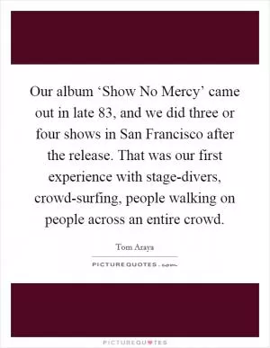Our album ‘Show No Mercy’ came out in late  83, and we did three or four shows in San Francisco after the release. That was our first experience with stage-divers, crowd-surfing, people walking on people across an entire crowd Picture Quote #1