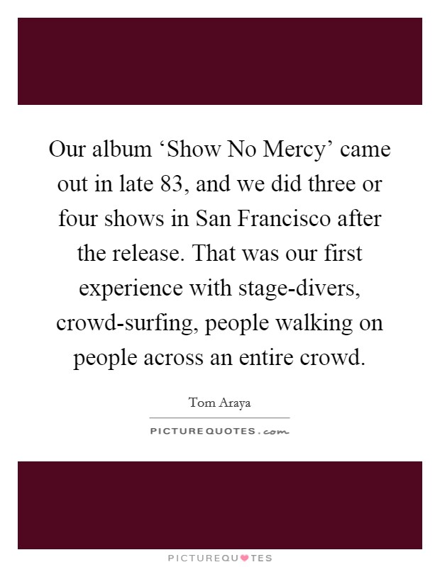 Our album ‘Show No Mercy' came out in late  83, and we did three or four shows in San Francisco after the release. That was our first experience with stage-divers, crowd-surfing, people walking on people across an entire crowd. Picture Quote #1