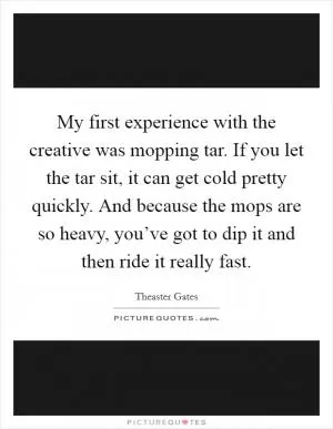 My first experience with the creative was mopping tar. If you let the tar sit, it can get cold pretty quickly. And because the mops are so heavy, you’ve got to dip it and then ride it really fast Picture Quote #1