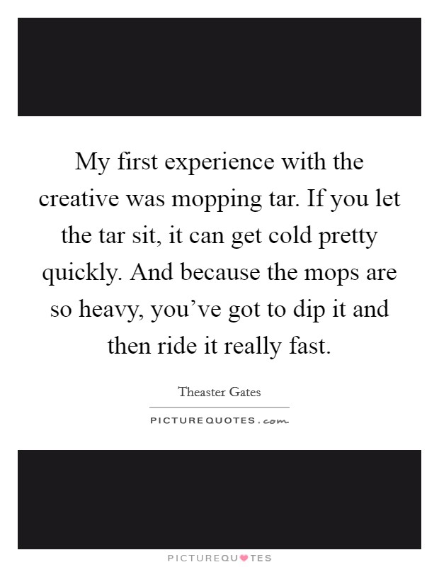 My first experience with the creative was mopping tar. If you let the tar sit, it can get cold pretty quickly. And because the mops are so heavy, you've got to dip it and then ride it really fast. Picture Quote #1