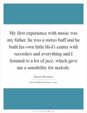 My first experience with music was my father, he was a stereo buff and he built his own little Hi-Fi center with recorders and everything and I listened to a lot of jazz, which gave me a sensibility for melody Picture Quote #1