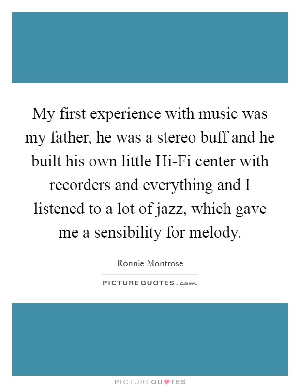 My first experience with music was my father, he was a stereo buff and he built his own little Hi-Fi center with recorders and everything and I listened to a lot of jazz, which gave me a sensibility for melody. Picture Quote #1