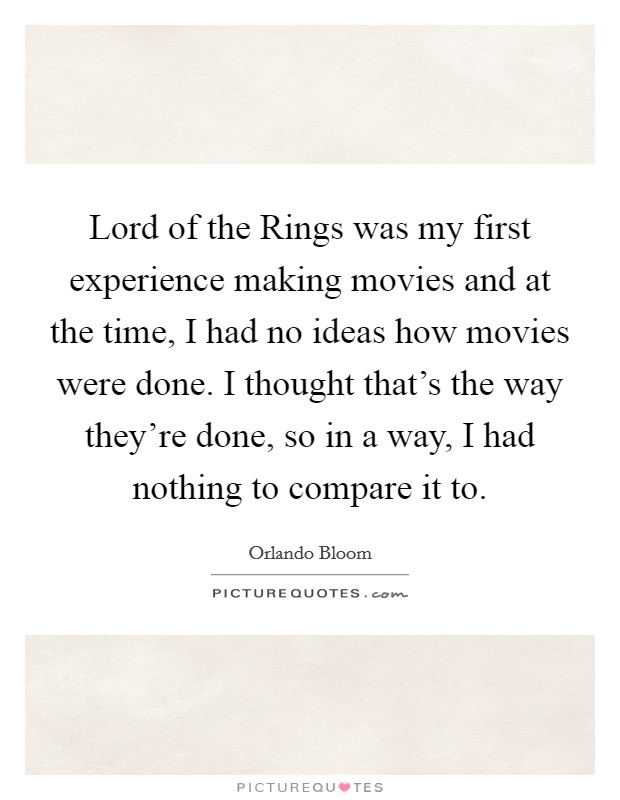 Lord of the Rings was my first experience making movies and at the time, I had no ideas how movies were done. I thought that's the way they're done, so in a way, I had nothing to compare it to. Picture Quote #1