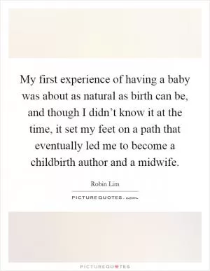 My first experience of having a baby was about as natural as birth can be, and though I didn’t know it at the time, it set my feet on a path that eventually led me to become a childbirth author and a midwife Picture Quote #1