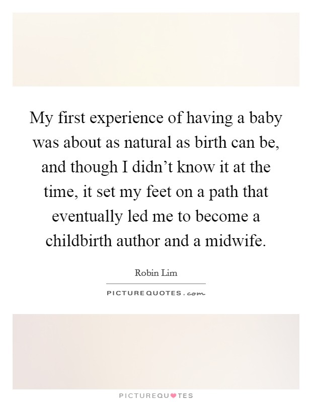 My first experience of having a baby was about as natural as birth can be, and though I didn't know it at the time, it set my feet on a path that eventually led me to become a childbirth author and a midwife. Picture Quote #1