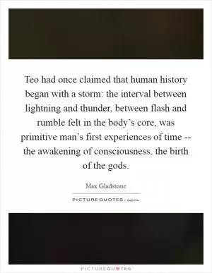 Teo had once claimed that human history began with a storm: the interval between lightning and thunder, between flash and rumble felt in the body’s core, was primitive man’s first experiences of time -- the awakening of consciousness, the birth of the gods Picture Quote #1