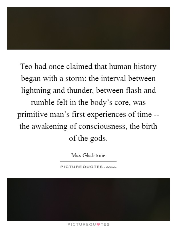Teo had once claimed that human history began with a storm: the interval between lightning and thunder, between flash and rumble felt in the body's core, was primitive man's first experiences of time -- the awakening of consciousness, the birth of the gods. Picture Quote #1