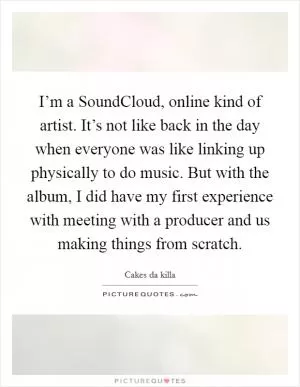 I’m a SoundCloud, online kind of artist. It’s not like back in the day when everyone was like linking up physically to do music. But with the album, I did have my first experience with meeting with a producer and us making things from scratch Picture Quote #1