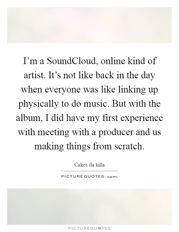 I'm a SoundCloud, online kind of artist. It's not like back in the day when everyone was like linking up physically to do music. But with the album, I did have my first experience with meeting with a producer and us making things from scratch. Picture Quote #1