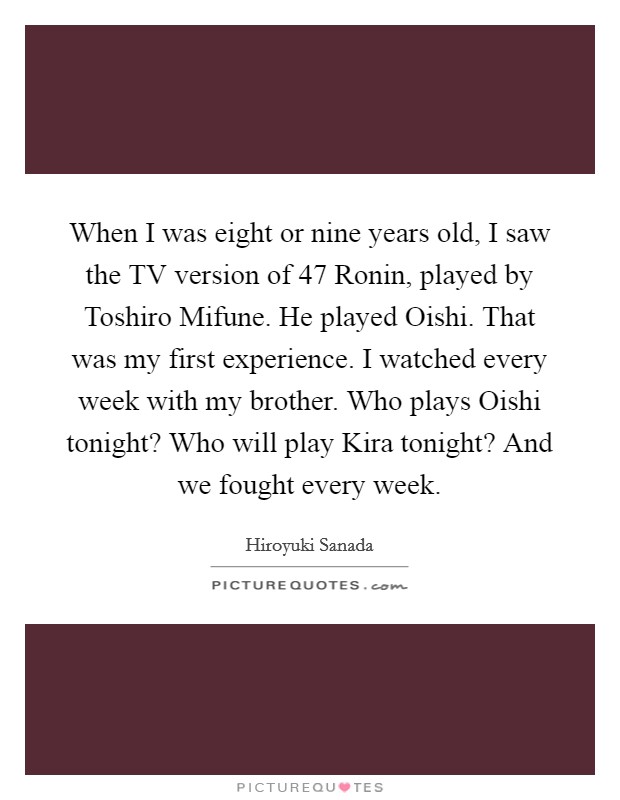 When I was eight or nine years old, I saw the TV version of 47 Ronin, played by Toshiro Mifune. He played Oishi. That was my first experience. I watched every week with my brother. Who plays Oishi tonight? Who will play Kira tonight? And we fought every week. Picture Quote #1
