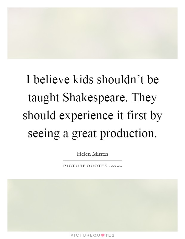 I believe kids shouldn't be taught Shakespeare. They should experience it first by seeing a great production. Picture Quote #1