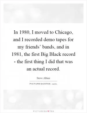 In 1980, I moved to Chicago, and I recorded demo tapes for my friends’ bands, and in 1981, the first Big Black record - the first thing I did that was an actual record Picture Quote #1