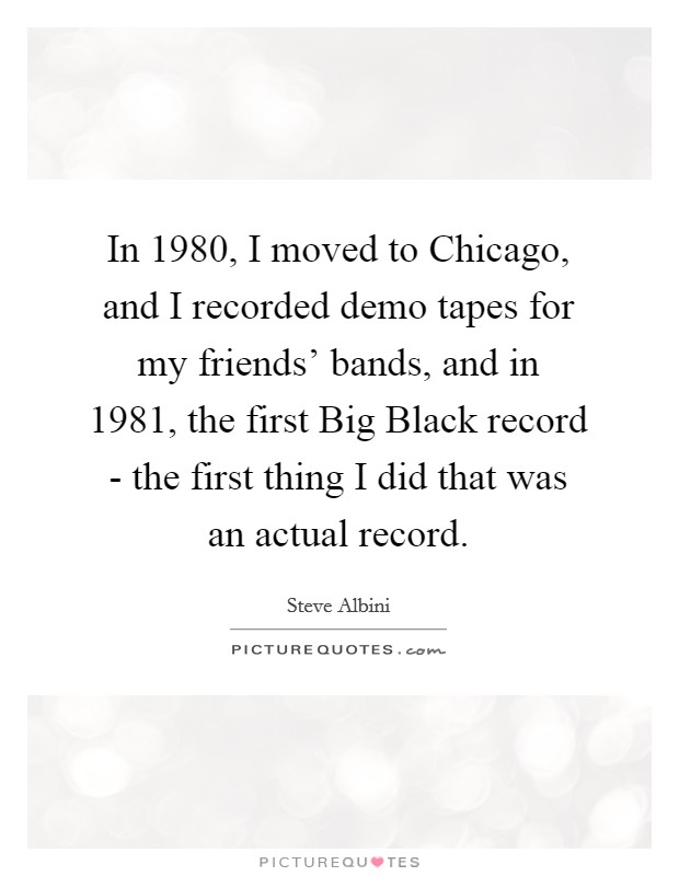 In 1980, I moved to Chicago, and I recorded demo tapes for my friends' bands, and in 1981, the first Big Black record - the first thing I did that was an actual record. Picture Quote #1