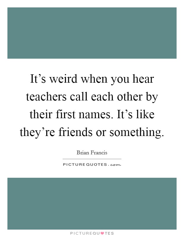 It's weird when you hear teachers call each other by their first names. It's like they're friends or something. Picture Quote #1