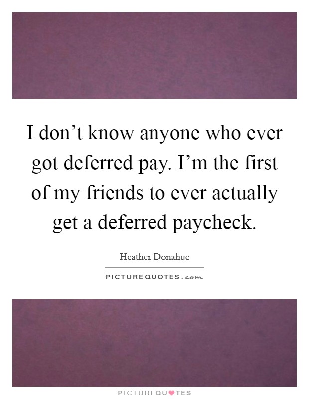 I don't know anyone who ever got deferred pay. I'm the first of my friends to ever actually get a deferred paycheck. Picture Quote #1