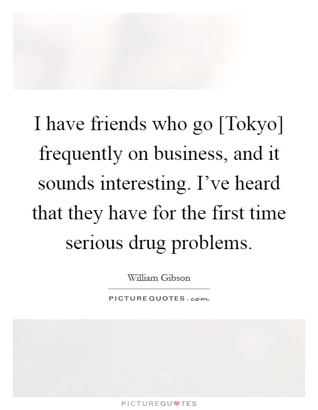 I have friends who go [Tokyo] frequently on business, and it sounds interesting. I've heard that they have for the first time serious drug problems. Picture Quote #1