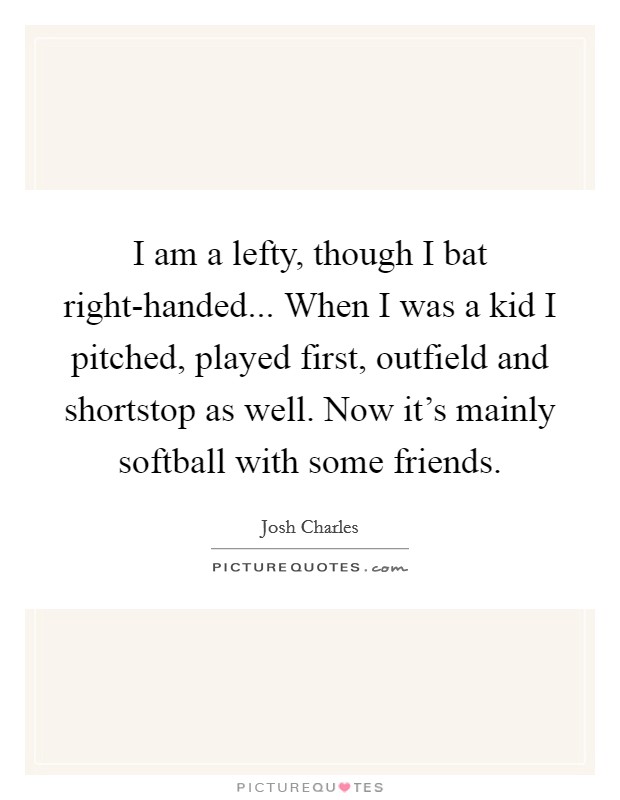 I am a lefty, though I bat right-handed... When I was a kid I pitched, played first, outfield and shortstop as well. Now it's mainly softball with some friends. Picture Quote #1