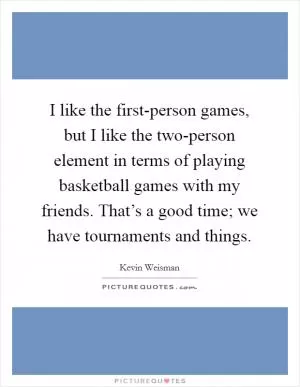 I like the first-person games, but I like the two-person element in terms of playing basketball games with my friends. That’s a good time; we have tournaments and things Picture Quote #1