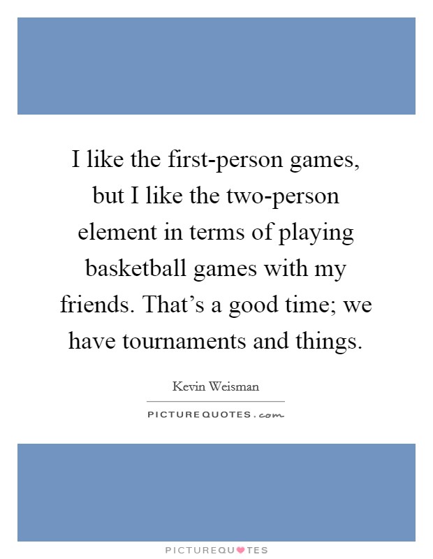 I like the first-person games, but I like the two-person element in terms of playing basketball games with my friends. That's a good time; we have tournaments and things. Picture Quote #1