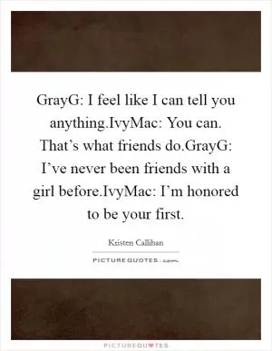 GrayG: I feel like I can tell you anything.IvyMac: You can. That’s what friends do.GrayG: I’ve never been friends with a girl before.IvyMac: I’m honored to be your first Picture Quote #1