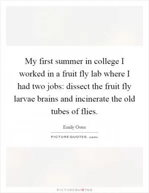 My first summer in college I worked in a fruit fly lab where I had two jobs: dissect the fruit fly larvae brains and incinerate the old tubes of flies Picture Quote #1
