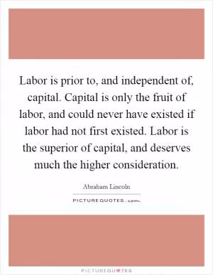 Labor is prior to, and independent of, capital. Capital is only the fruit of labor, and could never have existed if labor had not first existed. Labor is the superior of capital, and deserves much the higher consideration Picture Quote #1